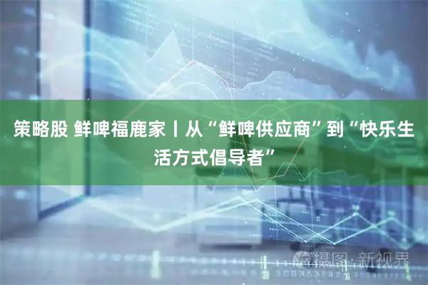 策略股 鲜啤福鹿家丨从“鲜啤供应商”到“快乐生活方式倡导者”