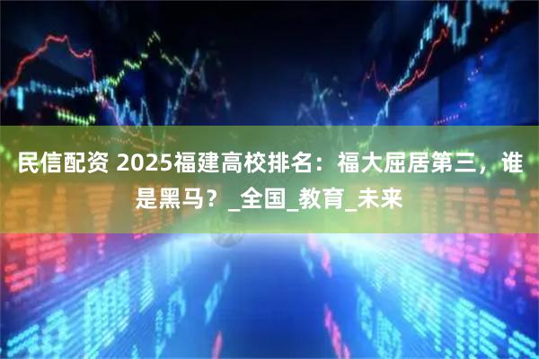 民信配资 2025福建高校排名：福大屈居第三，谁是黑马？_全国_教育_未来