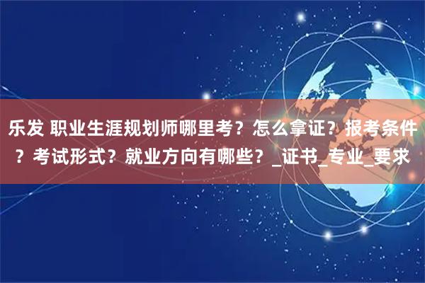 乐发 职业生涯规划师哪里考？怎么拿证？报考条件？考试形式？就业方向有哪些？_证书_专业_要求