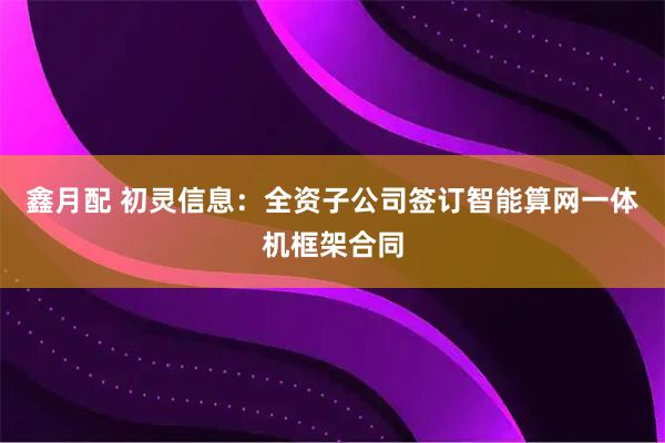 鑫月配 初灵信息：全资子公司签订智能算网一体机框架合同
