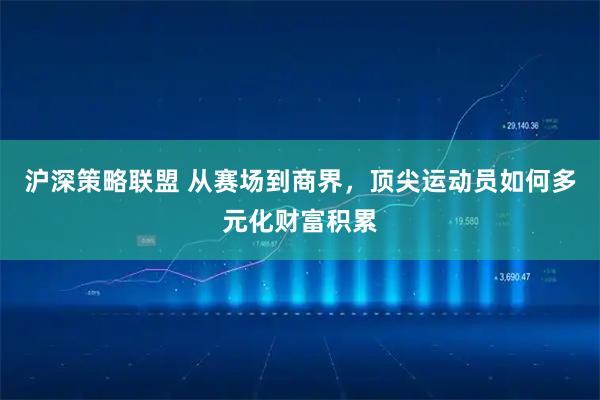 沪深策略联盟 从赛场到商界,顶尖运动员如何多元化财富积累