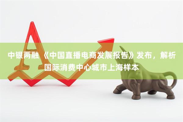 中银两融 《中国直播电商发展报告》发布,解析国际消费中心城市上海样本